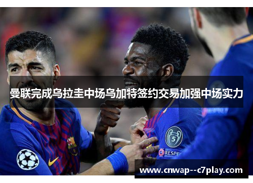 曼联完成乌拉圭中场乌加特签约交易加强中场实力 曼联完成乌拉圭中场乌加特签约交易加强中场实力