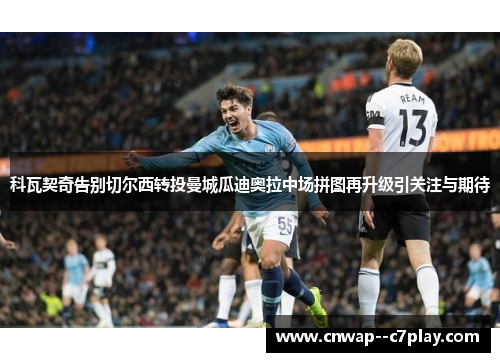科瓦契奇告别切尔西转投曼城瓜迪奥拉中场拼图再升级引关注与期待 科瓦契奇告别切尔西转投曼城瓜迪奥拉中场拼图再升级引关注与期待